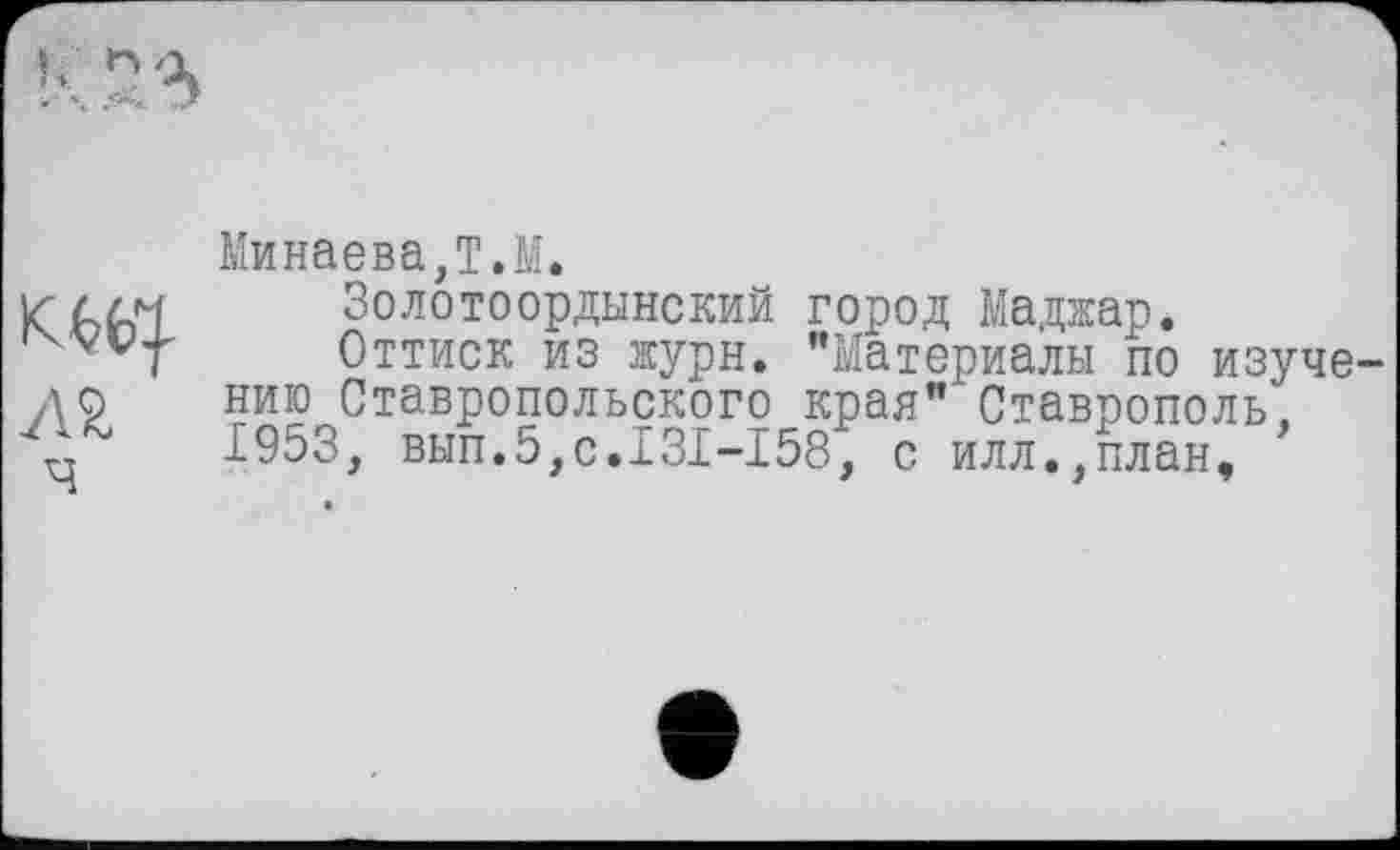 ﻿Минаева,T.М.
Золотоордынский город Маджар*
Оттиск из журн. "Материалы по изуче нию Ставропольского края" Ставрополь, 1953, вып.5,с.131-158, с илл.,план,